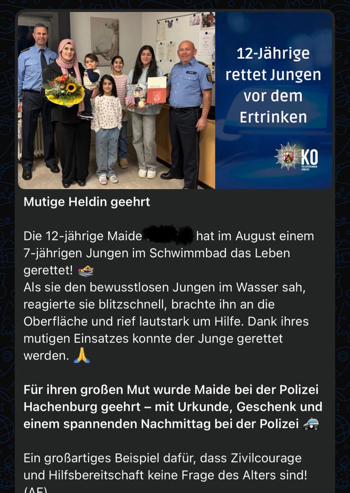 *Mutige Heldin geehrt*

Die 12-jährige Maide hat im August einem 7-jährigen Jungen im Schwimmbad das Leben gerettet! 🏊‍♀️
Als sie den bewusstlosen Jungen im Wasser sah, reagierte sie blitzschnell, brachte ihn an die Oberfläche und rief lautstark um Hilfe. Dank ihres mutigen Einsatzes konnte der Junge gerettet werden. 🙏

*Für ihren großen Mut wurde Maide bei der Polizei Hachenburg geehrt – mit Urkunde, Geschenk und einem spannenden Nachmittag bei der Polizei 🚓*

Ein großartiges Beispiel dafür, dass Zivilcourage und Hilfsbereitschaft keine Frage des Alters sind! (AF)