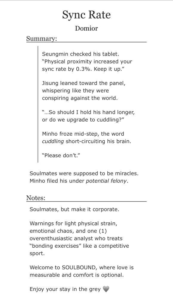 Sync Rate
Domior
Summary:
Seungmin checked his tablet.
"Physical proximity increased your sync rate by 0.3%. Keep it up."
Jisung leaned toward the panel, whispering like they were conspiring against the world.
"...So should I hold his hand longer, or do we upgrade to cuddling?"
Minho froze mid-step, the word cuddling short-circuiting his brain.
"Please don't."
Soulmates were supposed to be miracles.
Minho filed his under potential felony.
Notes:
Soulmates, but make it corporate.
Warnings for light physical strain, emotional chaos, and one (1) overenthusiastic analyst who treats
"bonding exercises" like a competitive sport.
Welcome to SOULBOUND, where love is measurable and comfort is optional.
Enjoy your stay in the grey