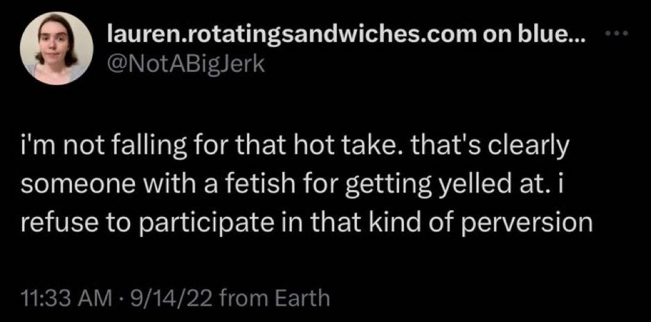 A screenshot of a tweet from @notabigjerk that reads, “i'm not falling for that hot take. that's clearly someone with a fetish for getting yelled at. i refuse to participate in that kind of perversion”