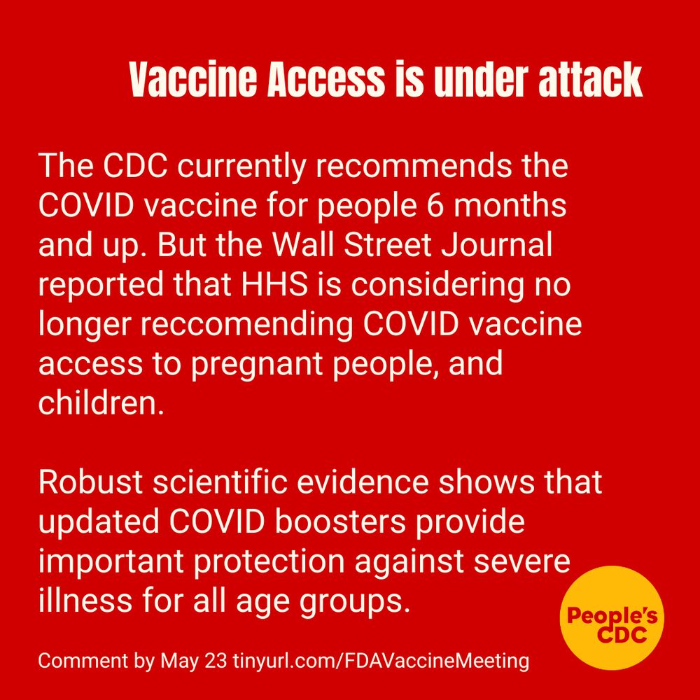 Red background with white text reads: "Vaccine Access is under attack"
Under it: "The CDC currently recommends the COVID vaccine for people 6 months and up. But the Wall Street Journal reported that HHS is considering no longer reccomending COVID vaccine access to pregnant people, and children. 

Robust scientific evidence shows that updated COVID boosters provide important protection against severe illness for all age groups."
Below
"Comment by May 23 tinyurl.com/FDAVaccineMeeting"

People's CDC logo is in lower right.