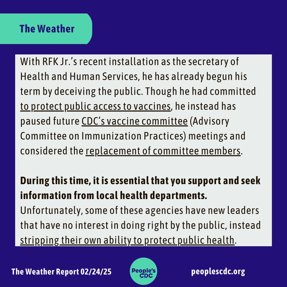 Header: "The Weather."  

Body text: "With RFK Jr.’s recent installation as the secretary of Health and Human Services, he has already begun his term by deceiving the public. Though he had committed to protect public access to vaccines, he instead has paused future CDC’s vaccine committee (Advisory Committee on Immunization Practices) meetings and considered the replacement of committee members.

During this time, it is essential that you support and seek information from local health departments. Unfortunately, some of these agencies have new leaders that have no interest in doing right by the public, instead stripping their own ability to protect public health."

Bottom frame reads: "The Weather Report 02/24/25, peoplescdc.org" along with the “People’s CDC” logo in teal.