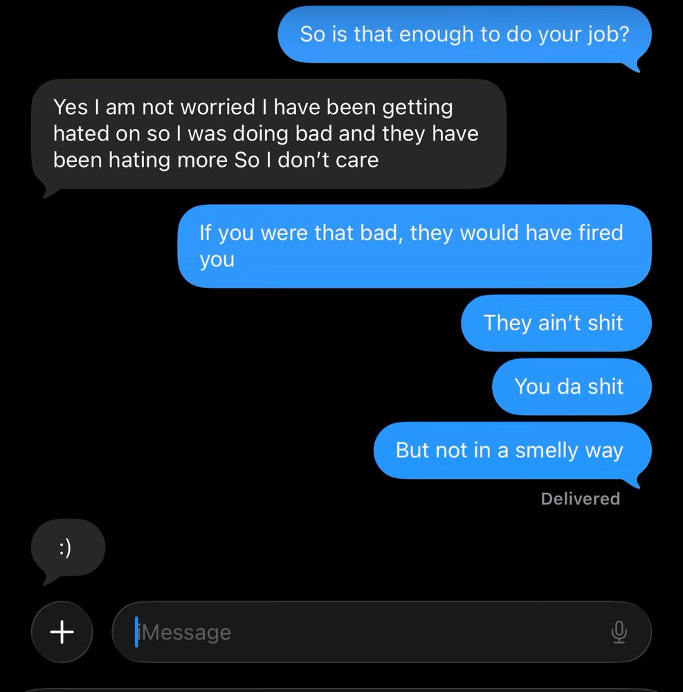 A screenshot that says 

“So is that enough to do your job?” (Blue text)

“Yes I am not worried I have been getting banged on so I was going bad and they have been hating more so I don’t care” (black text)

“If you were that bad, they would have fired you” (Blue text) 
“They ain’t shit” (blue text)
“You da shit” (blue text)
“But not in a smelly way” (blue text) 

“:)” (black text)