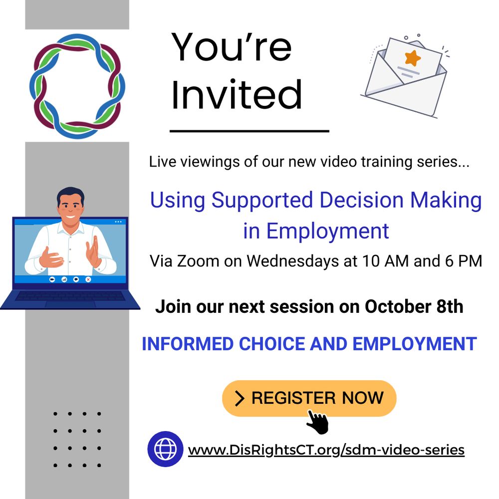 Graphic with text that reads You're invited. Live viewings of our new video training series Using Supported Decision Making in Employment. Via Zoom on Wednesdays at 10 AM and 6 PM. Join our next session on October 8th.
Informed Choice and Employment. Register now at www.DisRightsCT.org/sdm-video-series