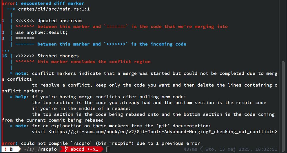 error: encountered diff marker
--> crates/cli/src/main.rs:1:1
|
| <<<<<<< Updated upstream
| ^^^^^^^ between this marker and `=======` is the code that we're merging into
| use anyhow: :Result;

| ------- between this marker and `>>>>>>>` is the incoming code
| >>>>>>> Stashed changes
| ^^^^^^^ this marker concludes the conflict region
|
= note: conflict markers indicate that a merge was started but could not be completed due to merge
conflicts
to resolve a conflict, keep only the code you want and then delete the lines containing conflict markers
= help: if you're having merge conflicts after pulling new code:
the top section is the code you already had and the bottom section is the remote code
if you're in the middle of a rebase:
the top section is the code being rebased onto and the bottom section is the code coming
from the current commit being rebased
= note: for an explanation on these markers from the ‘git' documentation:
visit <https://git-scm.com/book/en/v2/Git-Tools-Advanced-Merging#_checking_out_conflicts>
error: could not compile ‘rscpio’ (bin "rscpio") due to 1 previous error