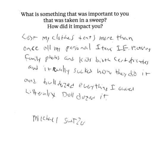 A notecard with the prompt, "What is something that was important to you that was taken in a sweep? How did it impact you?" The handwritten statement below says, “Lost my clothes tents more than once all my personal items i.e. pictures family photos and kids birth certificates and it really sucked how they did it and bulldozed everything I owned litterally bulldozed it.”