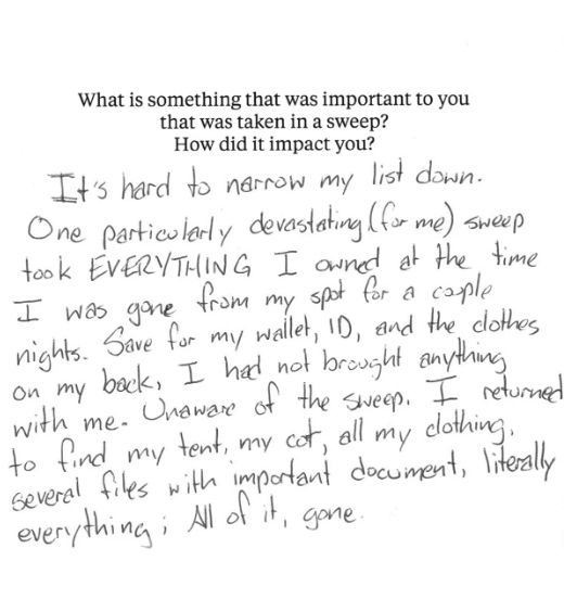 A notecard with the prompt, "What is something that was important to you that was taken in a sweep? How did it impact you?" The handwritten statement below says, “It’s hard to narrow my list down. One particularly devastating (for me) sweep took EVERYTHING I owned at the time I was gone from my spot for a couple nights. Save for my wallet, ID, and the clothes on my back, I had not brought anything with me. Unaware of the sweep, I returned to find my tent, my cot, all my clothing, several files with important document, literally everything; all of it, gone.”