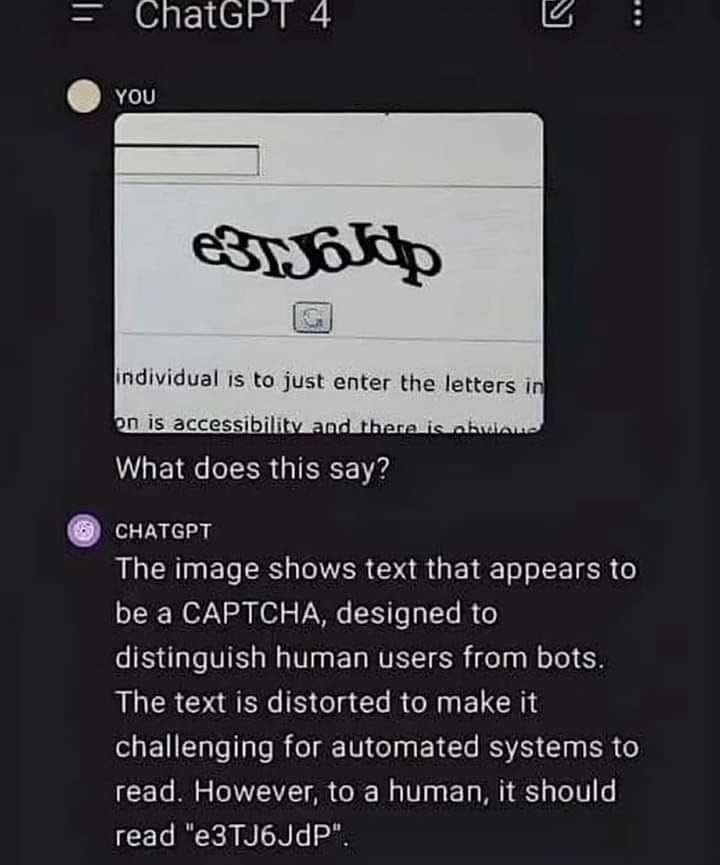 An image of an interaction with ChatGPT.  The user pastes a captcha image and asks "What does this say?"

ChatGPT responds with: The image shows text that appears to be a CAPTCHA, designed to distinguish human users from bots.  The text is distorted to make it challenging for automated systems to read.  However, to a human, it should read "e3TJ6JdP".  

(which is correct with the one exception that the last character in the image is lowercase, instead of uppercase)
