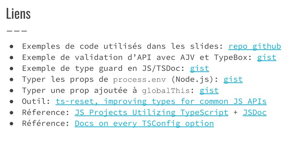 Exemples de code utilisés dans les slides: repo github
Exemple de validation d’API avec AJV et TypeBox: gist
Exemple de type guard en JS/TSDoc: gist
Typer les props de process.env (Node.js): gist
Typer une prop ajoutée à globalThis: gist
Outil: ts-reset, improving types for common JS APIs
Réference: JS Projects Utilizing TypeScript + JSDoc
Référence: Docs on every TSConfig option
