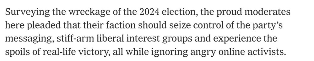 Surveying the wreckage of the 2024 election, the proud moderates here pleaded that their faction should seize control of the party’s messaging, stiff-arm liberal interest groups and experience the spoils of real-life victory, all while ignoring angry online activists.