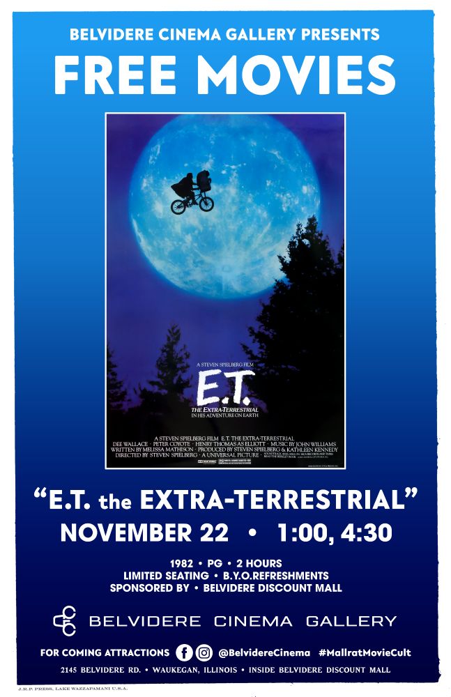 Poster

Belvidere Cinema Gallery presents
FREE MOVIES

[poster for E.T. the Extra Terrestrial, the iconic image of Elliot and E.T. flying on a bicycle across the moon]

"E.T. the EXTRA-TERRESTRIAL"
NOVEMBER 22 • 1:00, 4:30

1982 • PG • 2 HOURS
LIMITED SEATING • B.Y.O.REFRESHMENTS
SPONSORED BY: BELVIDERE DISCOUNT MALL

BELVIDERE CINEMA GALLERY
For coming attractions [FB][IG] @BelvidereCinema #MallratMovieCult
2145 Belvidere Rd. • Waukegan, Illinois • Inside Belvidere Discount Mall