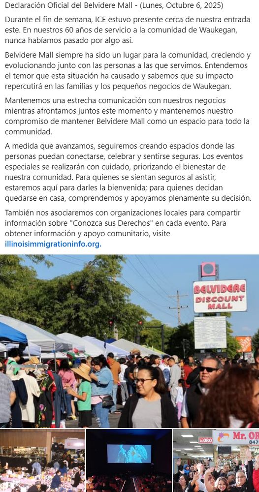 Declaración Oficial del Belvidere Mall - (Lunes, Octubre 6, 2025)
Durante el fin de semana, ICE estuvo presente cerca de nuestra entrada este. En nuestros 60 años de servicio a la comunidad de Waukegan, nunca habíamos pasado por algo asi.
Belvidere Mall siempre ha sido un lugar para la comunidad, creciendo y evolucionando junto con las personas a las que servimos. Entendemos el temor que esta situación ha causado y sabemos que su impacto repercutirá en las familias y los pequeños negocios de Waukegan.
Mantenemos una estrecha comunicación con nuestros negocios mientras afrontamos juntos este momento y mantenemos nuestro compromiso de mantener Belvidere Mall como un espacio para todo la communidad.
A medida que avanzamos, seguiremos creando espacios donde las personas puedan conectarse, celebrar y sentirse seguras. Los eventos especiales se realizarán con cuidado, priorizando el bienestar de nuestra comunidad. Para quienes se sientan seguros al asistir, estaremos aquí para darles la bienvenida; para quienes decidan quedarse en casa, comprendemos y apoyamos plenamente su decisión.
También nos asociaremos con organizaciones locales para compartir información sobre "Conozca sus Derechos" en cada evento. Para obtener información y apoyo comunitario, visite illinoisimmigrationinfo.org.