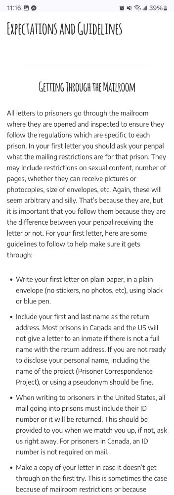 A screen shot from https://prisonercorrespondenceproject.com/expectations-and-guidelines/expectations-and-guidelines-5/
It reads:
All letters to prisoners go through the mailroom where they are opened and inspected to ensure they follow the regulations which are specific to each prison. In your first letter you should ask your penpal what the mailing restrictions are for that prison. They may include restrictions on sexual content, number of pages, whether they can receive pictures or photocopies, size of envelopes, etc. Again, these will seem arbitrary and silly. That’s because they are, but it is important that you follow them because they are the difference between your penpal receiving the letter or not. For your first letter, here are some guidelines to follow to help make sure it gets through:

1. Write your first letter on plain paper, in a plain envelope (no stickers, no photos, etc), using black or blue pen.

2. Include your first and last name as the return address. Most prisons in Canada and the US will not give a letter to an inmate if there is not a full name with the return address. If you are not ready to disclose your personal name, including the name of the project (Prisoner Correspondence Project), or using a pseudonym should be fine.

3. When writing to prisoners in the United States, all mail going into prisons must include their ID number or it will be returned. This should be provided to you when we match you up, if not, ask us right away. For prisoners in Canada, an ID number is not required on mail.

4. Make a copy of your letter in case it doesn’t get through on the first try. This is sometimes the case because of mailroom restrictions or because people are transferred frequently.