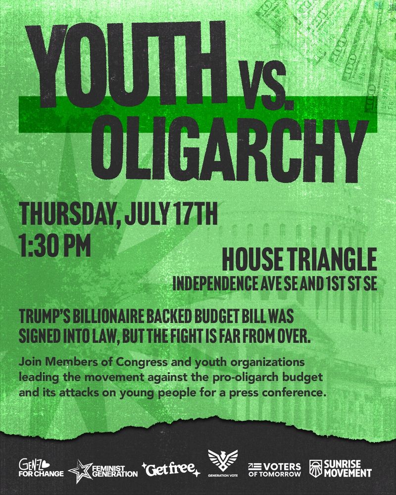 Youth vs. Oligarchy
Thursday, July 17th
1:30 pm

House Triangle
Independence Ave SE and 1st St SE

Trump’s billionaire backed budget bill was signed into law, but the fight is far from over. Join Members of Congress and youth organizations leading the movement against the pro-oligarch budget for a press conference.
