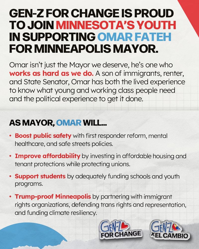 Gen-Z for Change is proud to join Minnesota’s youth in supporting Omar Fateh for Minneapolis Mayor.

Omar isn’t just the Mayor we deserve, he’s one who works as hard as we do. A son of immigrants, renter, and State Senator, Omar has both the lived experience to know what young and working class people need and the political experience to get it done.

As Mayor, Omar will…

Boost public safety with first responder reform, mental healthcare, and safe streets policies.
Improve affordability by investing in affordable housing and tenant protections while protecting unions.
Support students by adequately funding schools and youth programs.
Trump-proof Minneapolis by partnering with immigrant rights organizations, defending trans rights and representation, and funding climate resiliency.