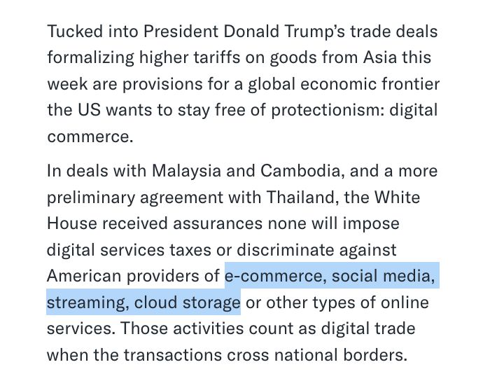 Screenshot of 10/30/25 Bloomberg article says: Tucked into President Donald Trump’s trade deals formalizing higher tariffs on goods from Asia this week are provisions for a global economic frontier the US wants to stay free of protectionism: digital commerce. In deals with Malaysia and Cambodia, and a more preliminary agreement with Thailand, the White House received assurances none will impose digital services taxes or discriminate against American providers of e-commerce, social media, streaming, cloud storage or other types of online services. Those activities count as digital trade when the transactions cross national borders.