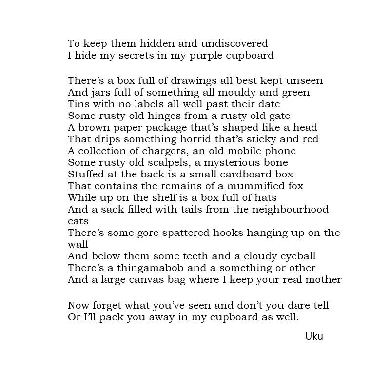 To keep them hidden and undiscovered
I hide my secrets in my purple cupboard

There’s a box full of drawings all best kept unseen
And jars full of something all mouldy and green
Tins with no labels all well past their date
Some rusty old hinges from a rusty old gate
A brown paper package that’s shaped like a head
That drips something horrid that’s sticky and red
A collection of chargers, an old mobile phone
Some rusty old scalpels, a mysterious bone
Stuffed at the back is a small cardboard box
That contains the remains of a mummified fox
While up on the shelf is a box full of hats
And a sack filled with tails from the neighbourhood cats
There’s some gore spattered hooks hanging up on the wall
And below them some teeth and a cloudy eyeball
There’s a thingamabob and a something or other
And a large canvas bag where I keep your real mother

Now forget what you’ve seen and don’t you dare tell
Or I’ll pack you away in my cupboard as well.