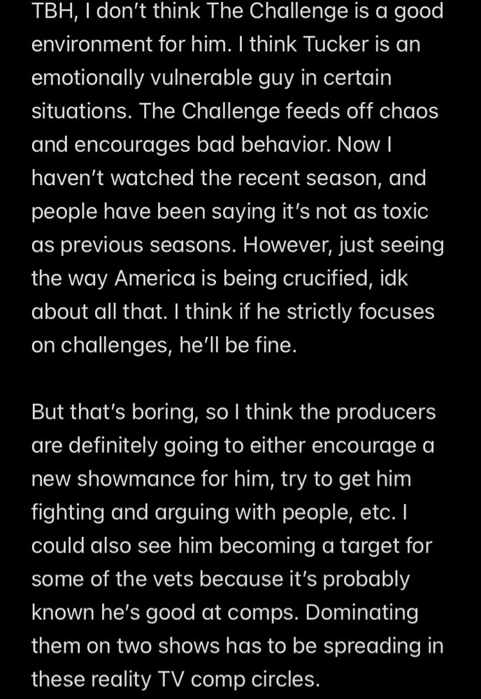 TBH, I don't think The Challenge is a good environment for him. I think Tucker is an emotionally vulnerable guy in certain situations. The Challenge feeds off chaos and encourages bad behavior. Now I haven't watched the recent season, and people have been saying it's not as toxic as previous seasons. However, just seeing the way America is being crucified, idk about all that. I think if he strictly focuses on challenges, he'll be fine.
But that's boring, so I think the producers are definitely going to either encourage a new showmance for him, try to get him fighting and arguing with people, etc. I could also see him becoming a target for some of the vets because it's probably known he's good at comps. Dominating them on two shows has to be spreading in these reality TV comp circles.