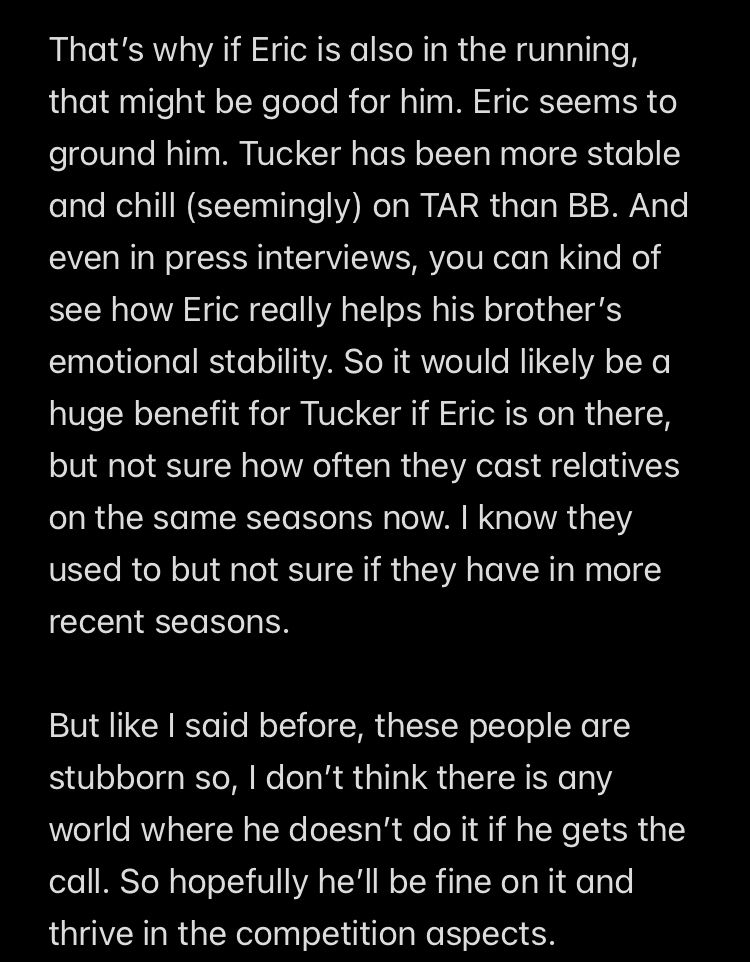 That's why if Eric is also in the running, that might be good for him. Eric seems to ground him. Tucker has been more stable and chill (seemingly) on TAR than BB. And even in press interviews, you can kind of see how Eric really helps his brother's emotional stability. So it would likely be a huge benefit for Tucker if Eric is on there, but not sure how often they cast relatives on the same seasons now. I know they used to but not sure if they have in more recent seasons.
But like I said before, these people are stubborn so, I don't think there is any world where he doesn't do it if he gets the call. So hopefully he'll be fine on it and thrive in the competition aspects.