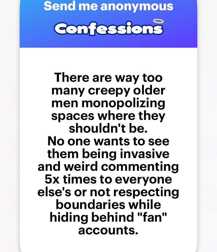 There are way too many creepy older men monopolizing spaces where they shouldn't be.
No one wants to see them being invasive and weird commenting 5x times to everyone else's or not respecting boundaries while hiding behind "fan" accounts. 