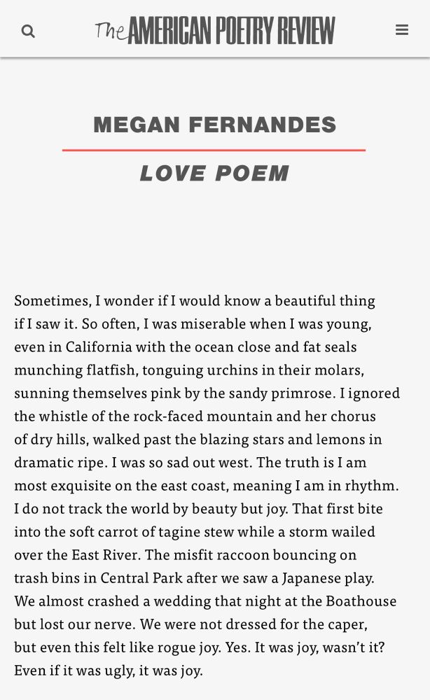 “Love Poem” by Megan Fernandes 

Sometimes, I wonder if I would know a beautiful thing
if I saw it. So often, I was miserable when I was young,
even in California with the ocean close and fat seals
munching flatfish, tonguing urchins in their molars,
sunning themselves pink by the sandy primrose. I ignored
the whistle of the rock-faced mountain and her chorus
of dry hills, walked past the blazing stars and lemons in
dramatic ripe. I was so sad out west. The truth is I am
most exquisite on the east coast, meaning I am in rhythm.
I do not track the world by beauty but joy. That first bite
into the soft carrot of tagine stew while a storm wailed
over the East River. The misfit raccoon bouncing on
trash bins in Central Park after we saw a Japanese play.
We almost crashed a wedding that night at the Boathouse
but lost our nerve. We were not dressed for the caper,
but even this felt like rogue joy. Yes. It was joy, wasn’t it?
Even if it was ugly, it was joy.