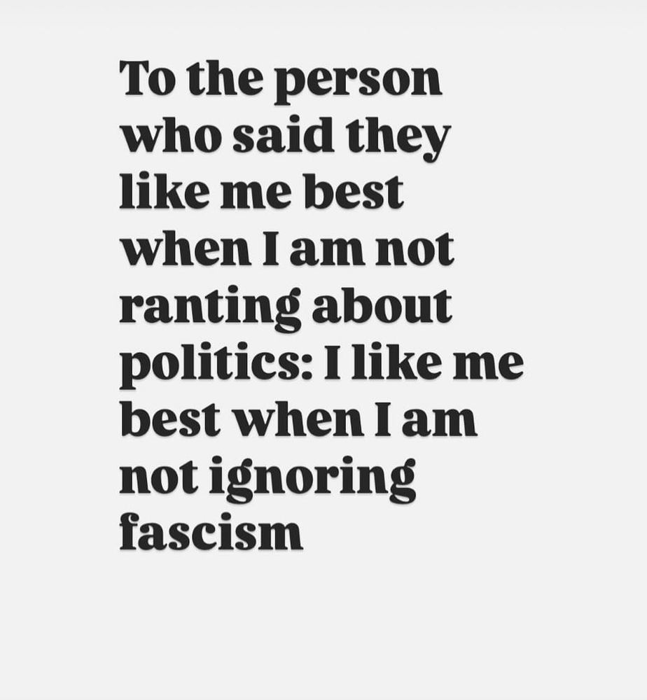 To the person who said they like me best when I am not ranting about politics: I like me best when I am not ignoring fascism 