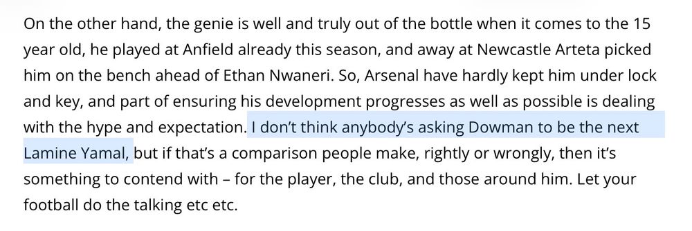 On the other hand, the genie is well and truly out of the bottle when it comes to the 15 year old, he played at Anfield already this season, and away at Newcastle Arteta picked him on the bench ahead of Ethan Nwaneri. So, Arsenal have hardly kept him under lock and key, and part of ensuring his development progresses as well as possible is dealing with the hype and expectation. I don’t think anybody’s asking Dowman to be the next Lamine Yamal, but if that’s a comparison people make, rightly or wrongly, then it’s something to contend with – for the player, the club, and those around him. Let your football do the talking etc etc.
