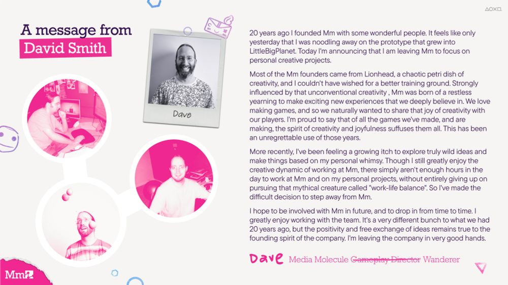 An image with 4 photos of Mm co-founder David Smith. Three of the images have a pink tint over them. One of them is a black and white polaroid.

The text at the top reads 'A message from David Smith' followed by a large body of text written by David. 

The body of text is signed off with 'DAVE' 'Media Molecule Gameplay Director Wanderer'. The words 'Gameplay director' has a strike through it.
There is a pink Mm logo in the bottom left corner. There is PlayStation icons in the top right of the image.

There are various Mm characters in the background of the image. One of them is Sackboy's face and the other is Iota.