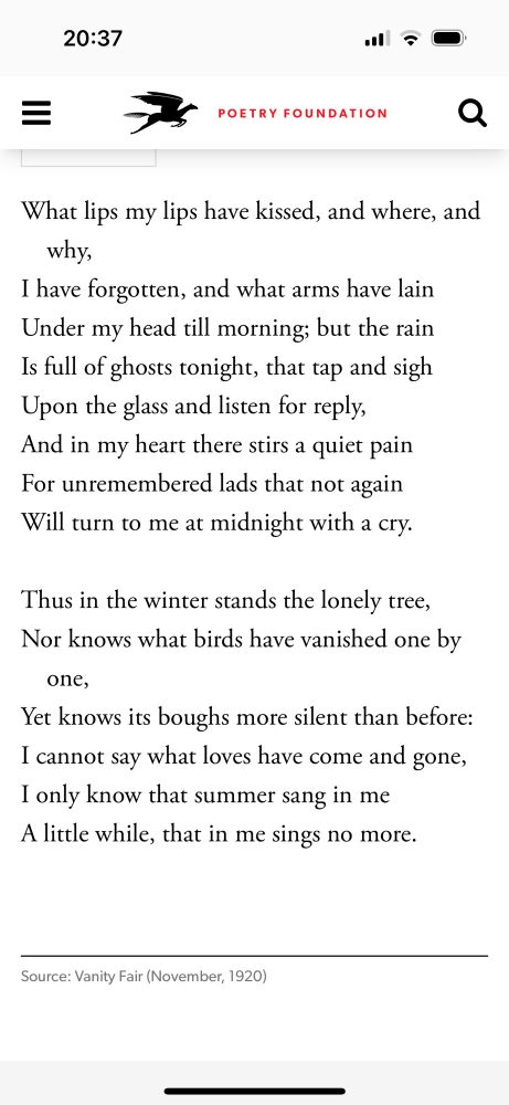 Screenshot of a poem by Edna St Vincent Millay 

What lips my lips have kissed, and where, and why,
I have forgotten, and what arms have lain Under my head till morning; but the rain Is full of ghosts tonight, that tap and sigh Upon the glass and listen for reply, And in my heart there stirs a quiet pain For unremembered lads that not again Will turn to me at midnight with a cry.
Thus in the winter stands the lonely tree, Nor knows what birds have vanished one by
one,
Yet knows its boughs more silent than before:
I cannot say what loves have come and gone, I only know that summer sang in me A little while, that in me sings no more.
