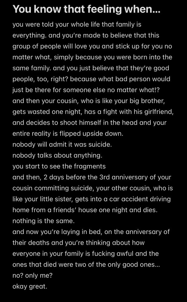 A screenshot of the notes app of something I wrote today, states: You know that feeling when…
you were told your whole life that family is everything. and you’re made to believe that this group of people will love you and stick up for you no matter what, simply because you were born into the same family. and you just believe that they’re good people, too, right? because what bad person would just be there for someone else no matter what!?
and then your cousin, who is like your big brother, gets wasted one night, has a fight with his girlfriend, and decides to shoot himself in the head and your entire reality is flipped upside down. 
nobody will admit it was suicide.
nobody talks about anything. 
you start to see the fragments
and then, 2 days before the 3rd anniversary of your cousin committing suicide, your other cousin, who is like your little sister, gets into a car accident driving home from a friends’ house one night and dies.
nothing is the same.
and now you’re laying in bed, on the anniversary of their deaths and you’re thinking about how everyone in your family is fucking awful and the ones that died were two of the only good ones… 
no? only me? 
okay great. 