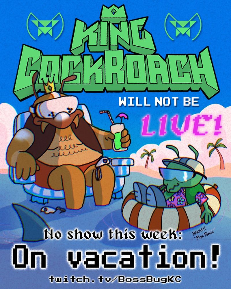 A flyer that says "King Cockroach will NOT be live! No show this week: On vacation!" The art depicts King Cockroach sitting in a beach chair, shirtless, a drink in his hand and his feet in the water. He is wearing a VR headset and one controller sits on his knee, the other floating in the water. A sunglasses wearing intern minion floats in an innertube nearby. Unknown to either of them, a shark fin moves towards the intern.