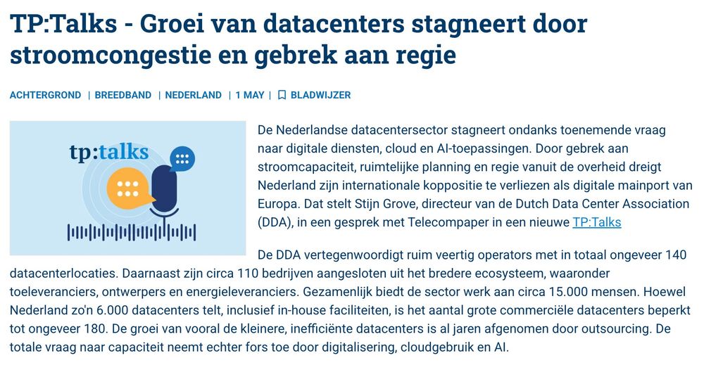 e Nederlandse datacentersector stagneert ondanks toenemende vraag naar digitale diensten, cloud en AI-toepassingen. Door gebrek aan stroomcapaciteit, ruimtelijke planning en regie vanuit de overheid dreigt Nederland zijn internationale koppositie te verliezen als digitale mainport van Europa. Dat stelt Stijn Grove, directeur van de Dutch Data Center Association (DDA), in een gesprek met Telecompaper in een nieuwe TP:Talks

De DDA vertegenwoordigt ruim veertig operators met in totaal ongeveer 140 datacenterlocaties. Daarnaast zijn circa 110 bedrijven aangesloten uit het bredere ecosysteem, waaronder toeleveranciers, ontwerpers en energieleveranciers. Gezamenlijk biedt de sector werk aan circa 15.000 mensen. Hoewel Nederland zo'n 6.000 datacenters telt, inclusief in-house faciliteiten, is het aantal grote commerciële datacenters beperkt tot ongeveer 180. De groei van vooral de kleinere, inefficiënte datacenters is al jaren afgenomen door outsourcing. De totale vraag naar capaciteit neemt echter fors toe door digitalisering, cloudgebruik en AI.