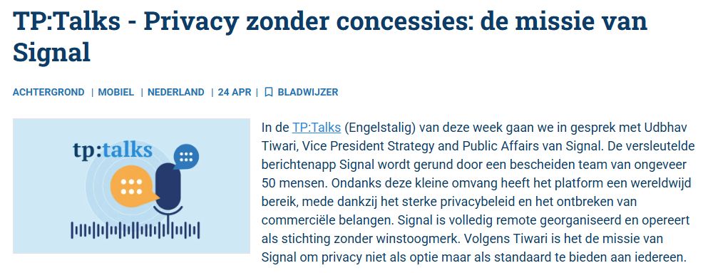In de TP:Talks (Engelstalig) van deze week gaan we in gesprek met Udbhav Tiwari, Vice President Strategy and Public Affairs van Signal. De versleutelde berichtenapp Signal wordt gerund door een bescheiden team van ongeveer 50 mensen. Ondanks deze kleine omvang heeft het platform een wereldwijd bereik, mede dankzij het sterke privacybeleid en het ontbreken van commerciële belangen. Signal is volledig remote georganiseerd en opereert als stichting zonder winstoogmerk. Volgens Tiwari is het de missie van Signal om privacy niet als optie maar als standaard te bieden aan iedereen.

Signal is ontstaan uit de projecten TextSecure en RedPhone, ontwikkeld door onder andere Moxie Marlinspike. De app onderscheidt zich door het gebruik van het Signal Protocol, een open standaard voor end-to-end encryptie die ook door diensten als WhatsApp wordt toegepast. Toch maakt dit Signal niet gelijk aan zijn concurrenten. Doordat zowel de client- als servercode open source is, zijn Signal’s privacyclaims controleerbaar door iedereen.