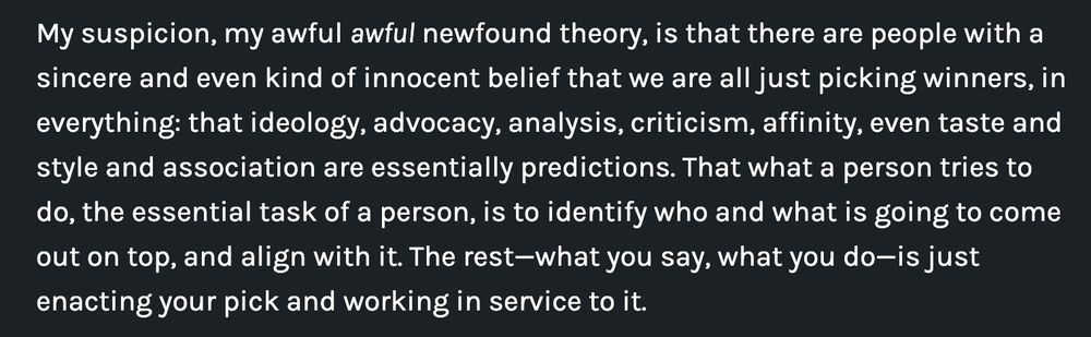 My suspicion, my awful awful newfound theory, is that there are people with a sincere and even kind of innocent belief that we are all just picking winners, in everything: that ideology, advocacy, analysis, criticism, affinity, even taste and style and association are essentially predictions. That what a person tries to do, the essential task of a person, is to identify who and what is going to come out on top, and align with it. The rest—what you say, what you do—is just enacting your pick and working in service to it.