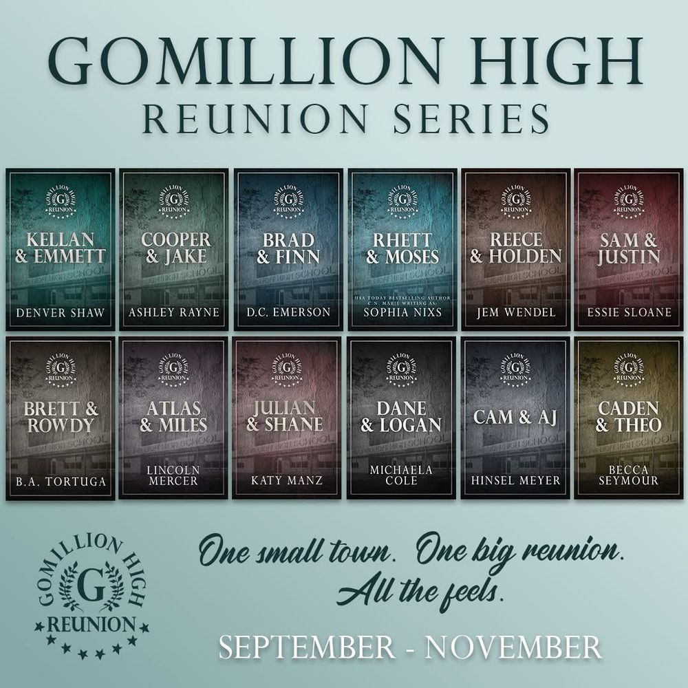 Image Alt Text: Mint green background with the header text “Gomillion High Reunion Series” at the top and the Gomillion High Reunion series logo, the tagline “One small town. One big reunion. All the feels.” And “September - November” on the bottom. In the middle are screenshots of all twelve placeholder covers for the books in the collaboration which show the logo, title and author names, and a colorized image of a high school as the background. Included are: Kellan & Emmett by Denver Shaw, Cooper & Jake by Ashley Rayne, Brad & Finn by D.C. Emerson, Rhett & Moses by C.N. Marie / Sophia Nixs, Reece & Holden by Jem Wendel, Sam & Justin by Essie Sloane, Brett & Rowdy by BA Tortuga, Atlas & Miles by Lincoln Mercer, Julian & Shane by Katy Manz, Dane & Logan by Michaela Cole, Cam & AJ by Hinsel Meyer, and Caden & Theo by Becca Seymour.
