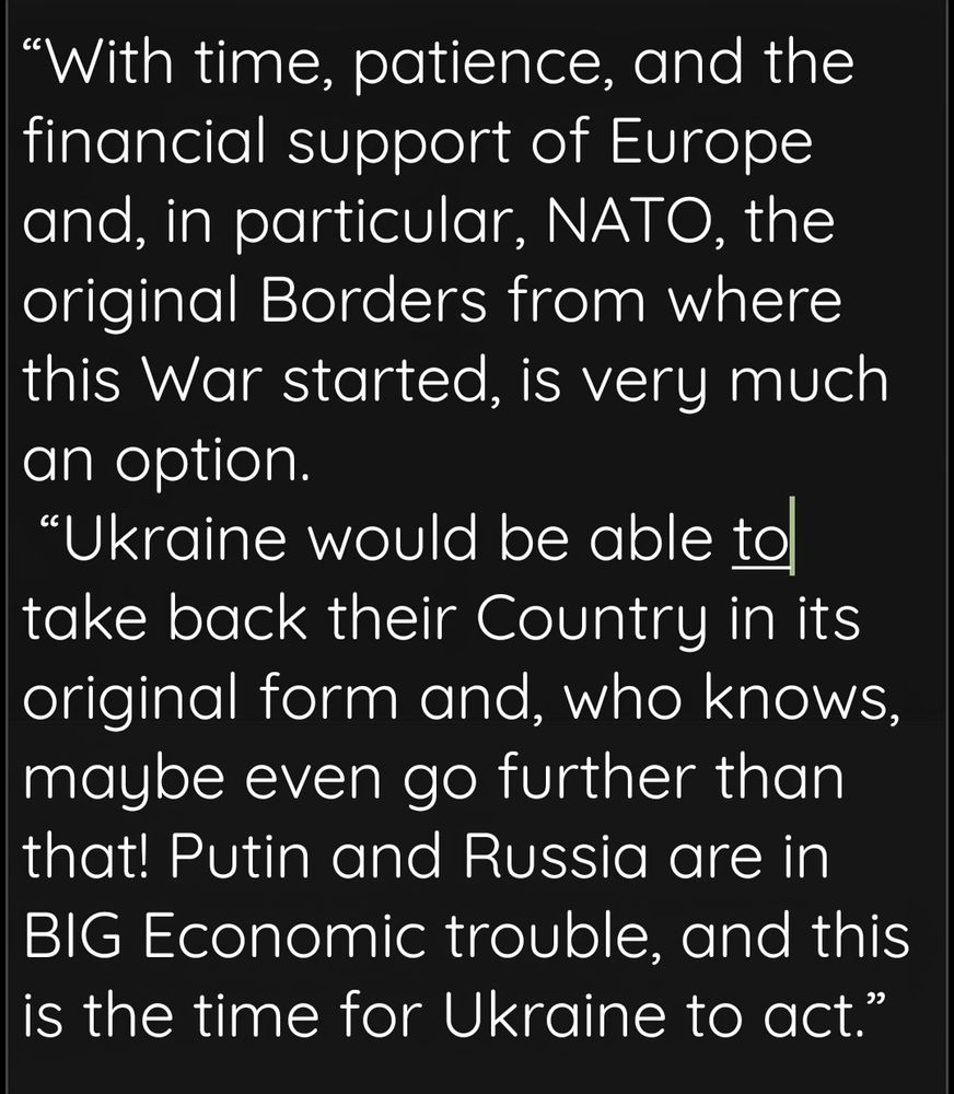 Quote from President Trump's statement on Ukraine: "“With time, patience, and the financial support of Europe and, in particular, NATO, the original Borders from where this War started, is very much an option.
“Ukraine would be able to take back their Country in its original form and, who knows, maybe even go further than that! Putin and Russia are in BIG Economic trouble, and this is the time for Ukraine to act.”