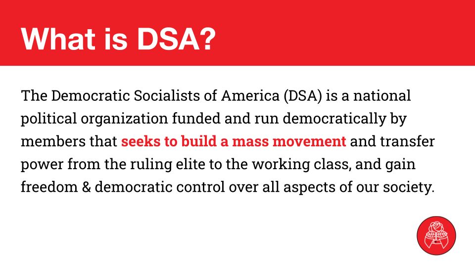 What is DSA?
The Democratic Socialists of America (DSA) is a national political organization funded and run democratically by members that seeks to build a mass movement and transfer power from the ruling elite to the working class, and gain freedom & democratic control over all aspects of our society.


