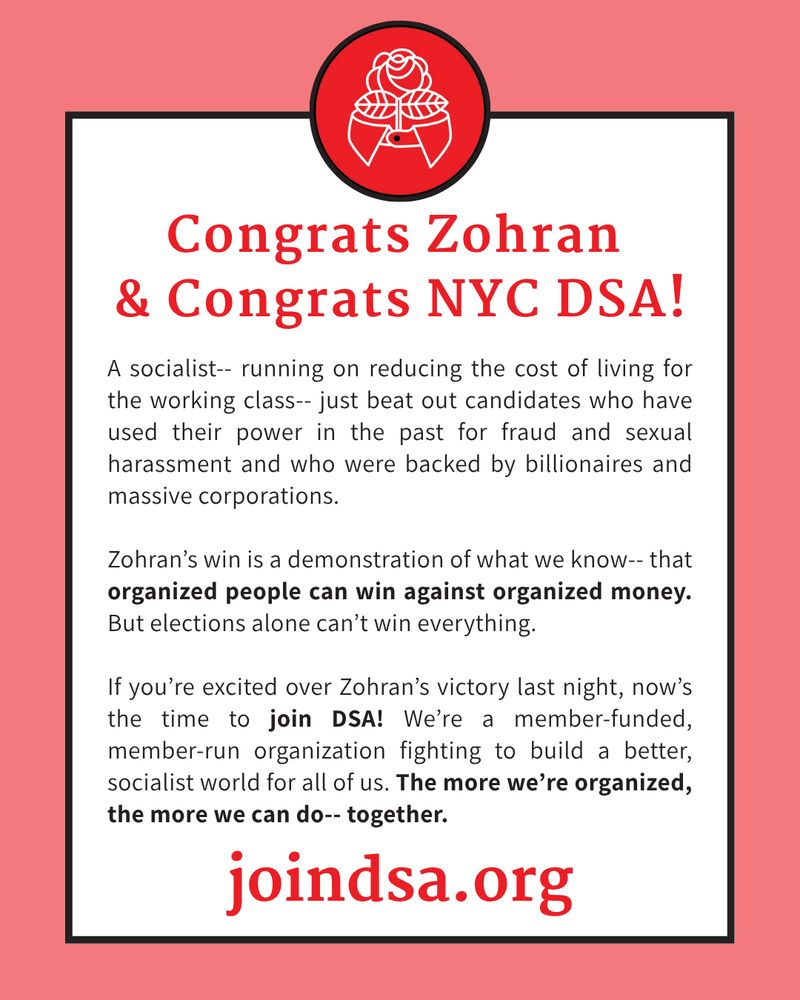 Congrats Zohran & Congrats NYC DSA! A socialist-- running on reducing the cost of living for the working class-- just beat out candidates who have used their power in the past for fraud and sexual harassment and who were backed by billionaires and massive corporations.  Zohran’s win is a demonstration of what we know-- that organized people can win against organized money. But elections alone can’t win everything.  If you’re excited over Zohran’s victory last night, now’s the time to join DSA! We’re a member-funded, member-run organization fighting to build a better, socialist world for all of us. The more we’re organized, the more we can do-- together. joindsa.org