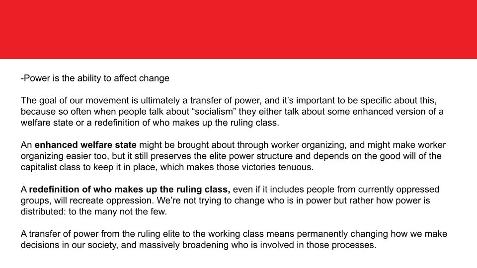 -Power is the ability to affect change

The goal of our movement is ultimately a transfer of power, and it’s important to be specific about this, because so often when people talk about “socialism” they either talk about some enhanced version of a welfare state or a redefinition of who makes up the ruling class. 

An enhanced welfare state might be brought about through worker organizing, and might make worker organizing easier too, but it still preserves the elite power structure and depends on the good will of the capitalist class to keep it in place, which makes those victories tenuous. 

A redefinition of who makes up the ruling class, even if it includes people from currently oppressed groups, will recreate oppression. We’re not trying to change who is in power but rather how power is distributed: to the many not the few.

A transfer of power from the ruling elite to the working class means permanently changing how we make decisions in our society, and massively broadening who is involved in those processes.

