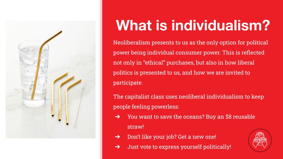 On a red background the text: "What is individualism? Neoliberalism presents to us as the only option for political power being individual consumer power. This is reflected not only in “ethical” purchases, but also in how liberal politics is presented to us, and how we are invited to participate.
The capitalist class uses neoliberal individualism to keep people feeling powerless:
You want to save the oceans? Buy an $8 reusable straw!
Don’t like your job? Get a new one!
Just vote to express yourself politically!"
On the left side of the image is a drinking glass full of water, a gold reusable straw in it. three more straws are aside of the cup. 