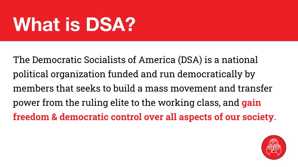 What is DSA?
The Democratic Socialists of America (DSA) is a national political organization funded and run democratically by members that seeks to build a mass movement and transfer power from the ruling elite to the working class, and gain freedom & democratic control over all aspects of our society.
