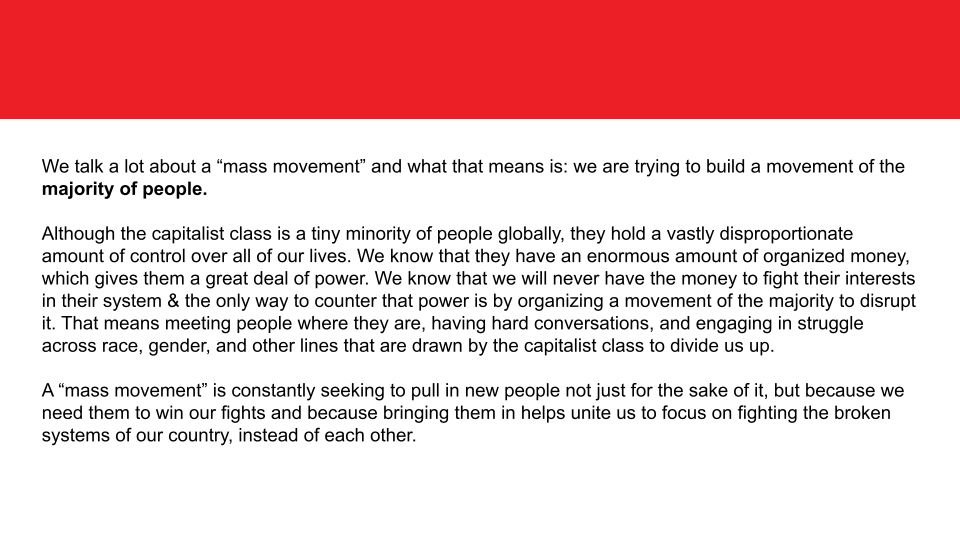 We talk a lot about a “mass movement” and what that means is: we are trying to build a movement of the majority of people.  

Although the capitalist class is a tiny minority of people globally, they hold a vastly disproportionate amount of control over all of our lives. We know that they have an enormous amount of organized money, which gives them a great deal of power. We know that we will never have the money to fight their interests in their system & the only way to counter that power is by organizing a movement of the majority to disrupt it. That means meeting people where they are, having hard conversations, and engaging in struggle across race, gender, and other lines that are drawn by the capitalist class to divide us up. 

A “mass movement” is constantly seeking to pull in new people not just for the sake of it, but because we need them to win our fights and because bringing them in helps unite us to focus on fighting the broken systems of our country, instead of each other.

