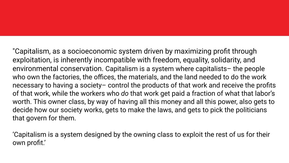 "Capitalism, as a socioeconomic system driven by maximizing profit through exploitation, is inherently incompatible with freedom, equality, solidarity, and environmental conservation. Capitalism is a system where capitalists– the people who own the factories, the offices, the materials, and the land needed to do the work necessary to having a society– control the products of that work and receive the profits of that work, while the workers who do that work get paid a fraction of what that labor’s worth. This owner class, by way of having all this money and all this power, also gets to decide how our society works, gets to make the laws, and gets to pick the politicians that govern for them.

‘Capitalism is a system designed by the owning class to exploit the rest of us for their own profit.’
