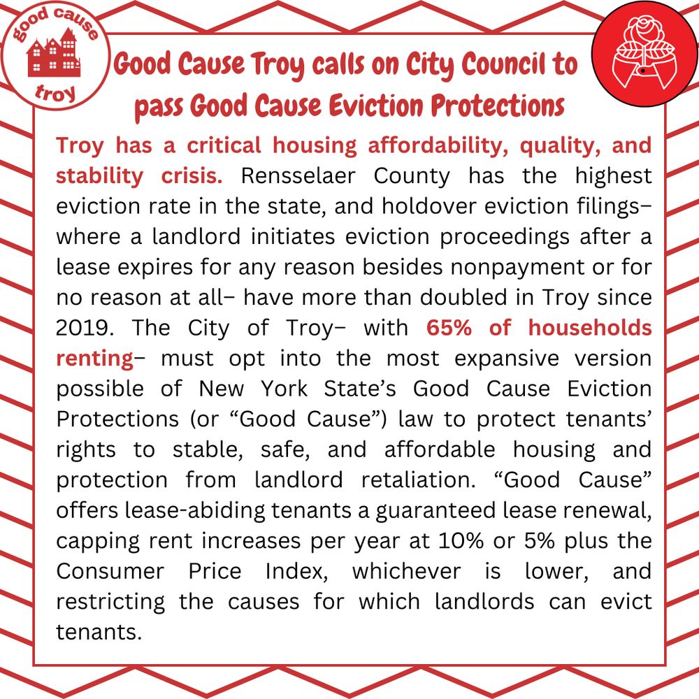 "Troy has a critical housing affordability, quality, and stability crisis. Rensselaer County has the highest eviction rate in the state, and holdover eviction filings-- where a landlord initiates eviction proceedings after a lease expires for any reason besides nonpayment or for no reason at all-- have more than doubled in Troy since 2019. The City of Troy-- with 65% of households renting-- must opt into the most expansive version possible of New York State's Good Cause Eviction Protections (or "Good Cause") law to protect tenants' rights to stable, safe, and affordable housing and protection from landlord retaliation. "Good Cause" offers lease-abiding tenants a guaranteed lease renewal, capping rent increases per year at 10% or 5% plus the Consumer Price Index, whichever is lower, and restricting the causes for which landlord can evict tenants. 