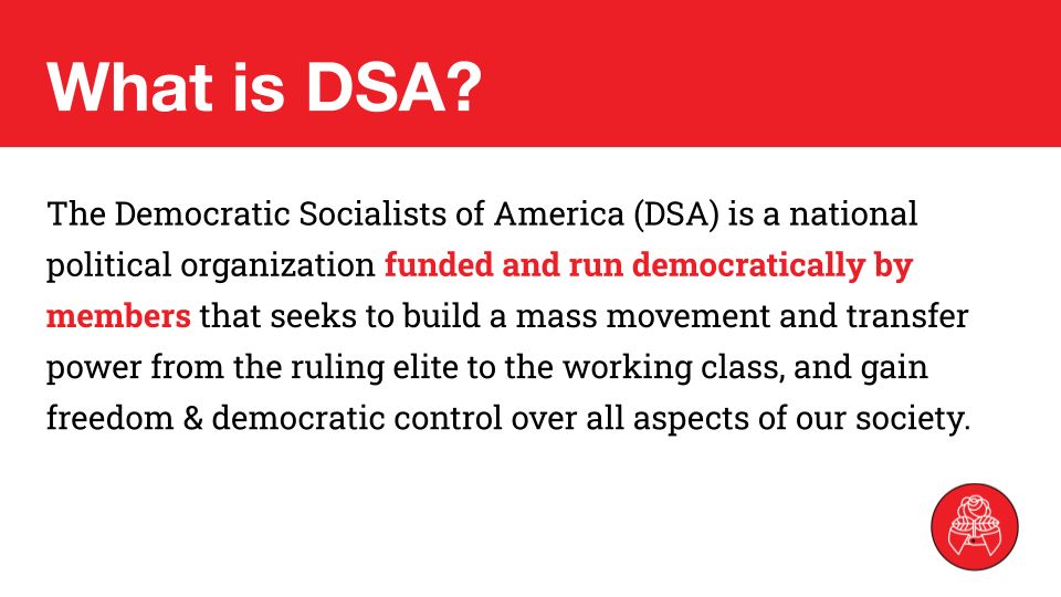 What is DSA?
The Democratic Socialists of America (DSA) is a national political organization funded and run democratically by members that seeks to build a mass movement and transfer power from the ruling elite to the working class, and gain freedom & democratic control over all aspects of our society.

