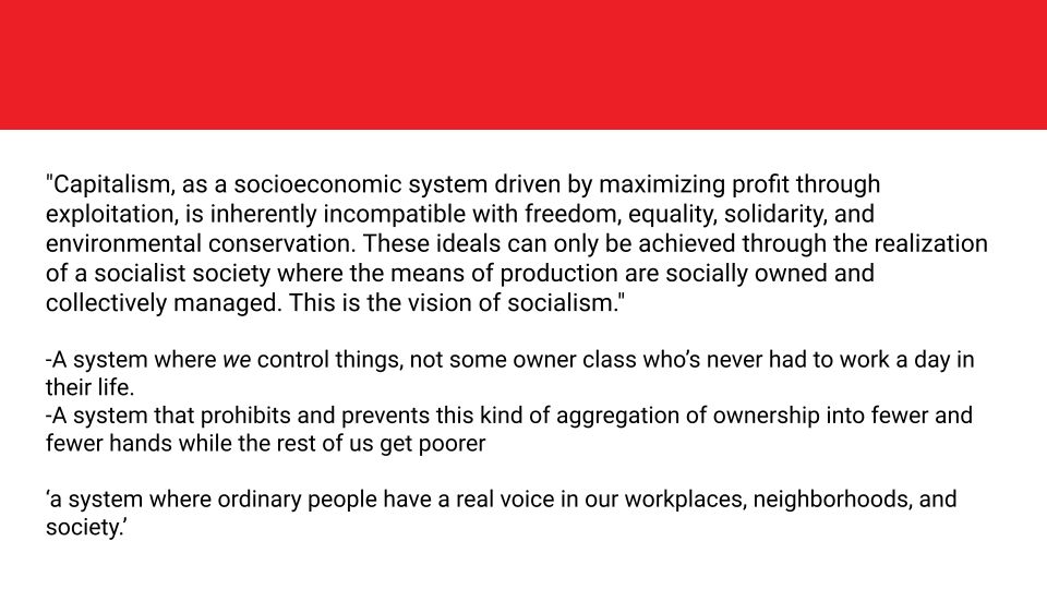 "Capitalism, as a socioeconomic system driven by maximizing profit through exploitation, is inherently incompatible with freedom, equality, solidarity, and environmental conservation. These ideals can only be achieved through the realization of a socialist society where the means of production are socially owned and collectively managed. This is the vision of socialism."

-A system where we control things, not some owner class who’s never had to work a day in their life.
-A system that prohibits and prevents this kind of aggregation of ownership into fewer and fewer hands while the rest of us get poorer

‘a system where ordinary people have a real voice in our workplaces, neighborhoods, and society.’
