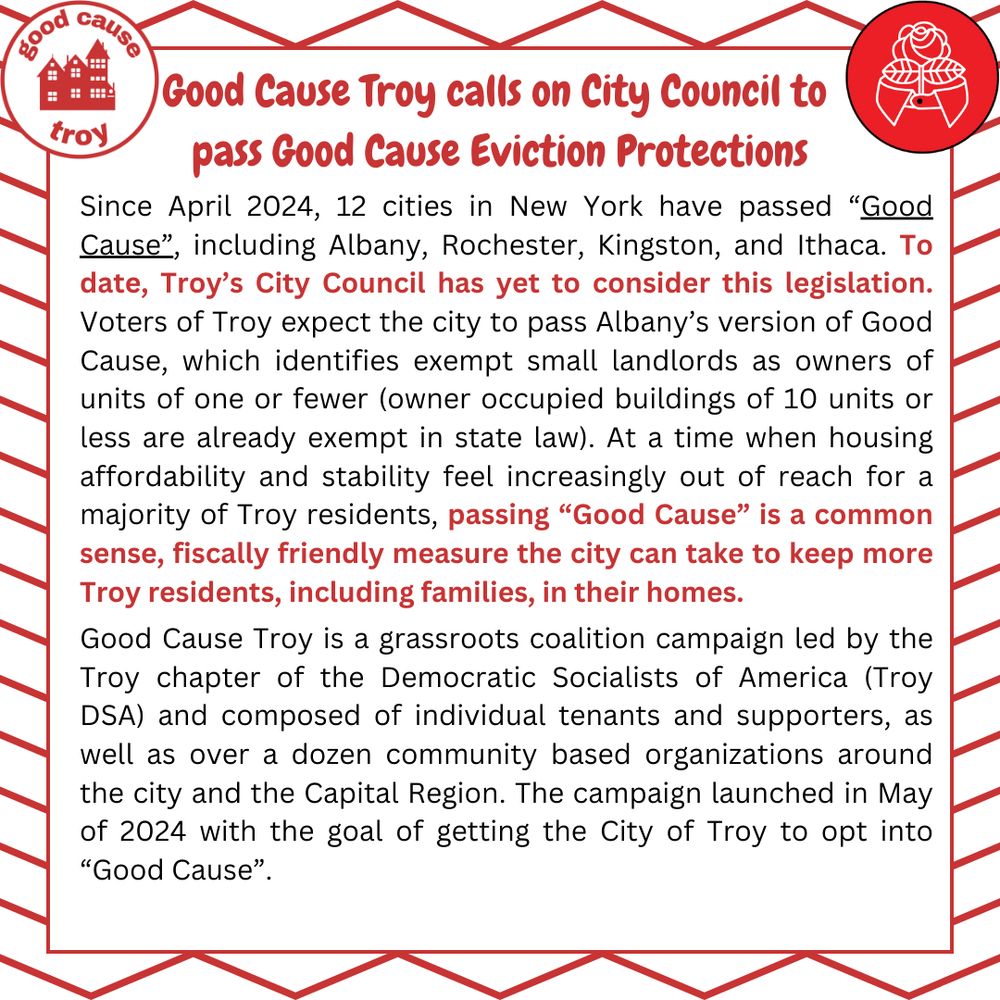 Since April 2024, 12 cities in New York have passed "Good Cause," including Albany, Rochester, Kingston, and Ithaca. To date, Troy's City Council has yet to consider this legislation. Voters of Troy expect the city to pass Albany's version of Good Cause, which identifies exempt small landlords as owners of units of one or fewer (owner occupied buildings of 10 units or less are already exempt in state law). At a time when housing affordability and stability feel increasingly out of reach for a majority of Troy residents, passing "Good Cause" is a common sense, fiscally friendly measure the city can take to keep more Troy residents, including families, in their homes.
Good Cause Troy is a grassroots coalition campaign led by the Troy chapter of the Democratic Socialists of America (Troy DSA) and composed of individual tenants and supporters, as well as over a dozen community based organizations around the city and the Capital Region. The campaign launched in May of 2024 with the goal of getting the City of Troy to opt into "Good Cause".