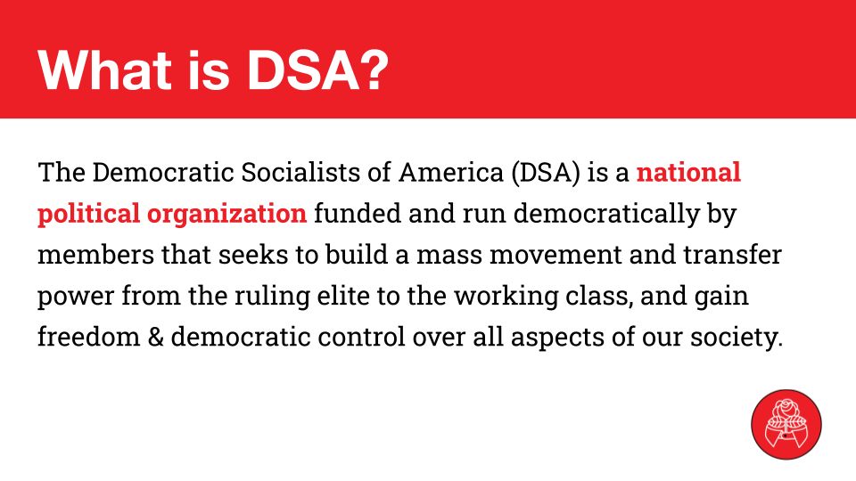 What is DSA?
The Democratic Socialists of America (DSA) is a national political organization funded and run democratically by members that seeks to build a mass movement and transfer power from the ruling elite to the working class, and gain freedom & democratic control over all aspects of our society.

