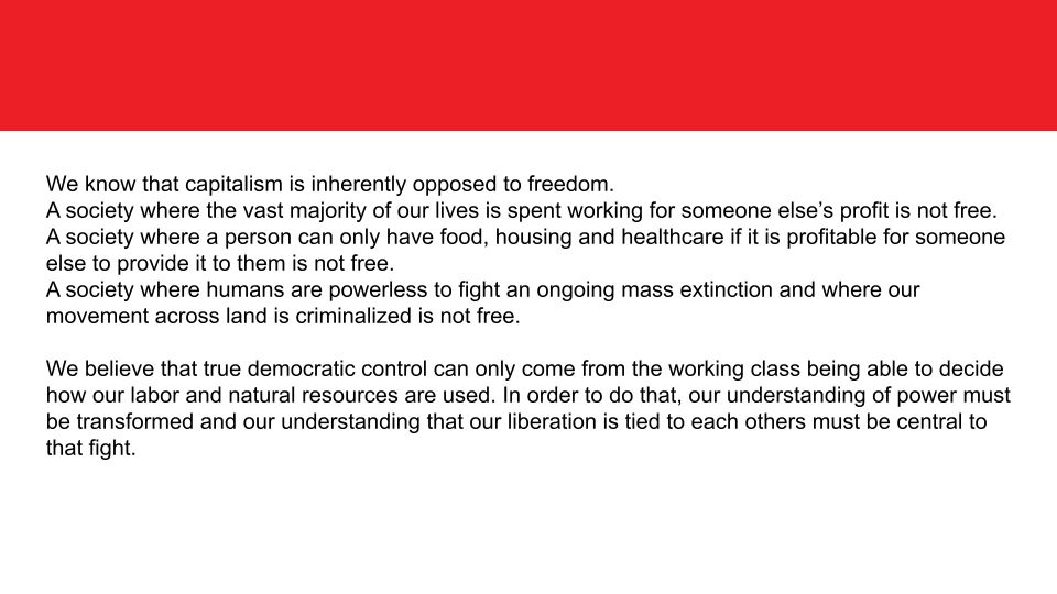 We know that capitalism is inherently opposed to freedom. 
A society where the vast majority of our lives is spent working for someone else’s profit is not free. 
A society where a person can only have food, housing and healthcare if it is profitable for someone else to provide it to them is not free. 
A society where humans are powerless to fight an ongoing mass extinction and where our movement across land is criminalized is not free. 

We believe that true democratic control can only come from the working class being able to decide how our labor and natural resources are used. In order to do that, our understanding of power must be transformed and our understanding that our liberation is tied to each others must be central to that fight. 
