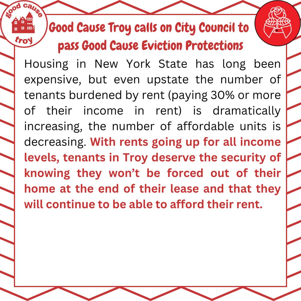 Housing in New York State has long been expensive, but even upstate the number of tenants burdened by rent (paying 30% or more of their income in rent) is dramatically increasing, the number of affordable units is decreasing. With rents going up for all income levels, tenants in Troy deserve the security of knowing they won't be forced out of their home at the end of their lease and that they will continue to be able to afford their rent. 