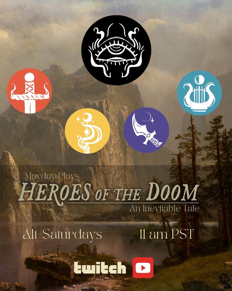 A call to action image. The background is a sepia toned, old-west style painting of a river cutting though a mountainous, tree dotted landscape. theres a sheer cliff on one side of the painting and some people on a rock on the other. Over the painting, about halfway down the image, are the words, “Mayday Plays Heroes of the Doom, an Inevitable Tale. Alt- Saturdays 11am pst.” Below that are the logos for Twitch and YouTube. Over the top half of the painting are 5 colorful circles, Black, red, yellow, purple, and teal. The black circle is in the center and higher up than the other four, which surround it from below in a semi circle. The black circle contains the image of The Oracle, a styalized eye, looking up, with artful, smoky tendrils around it. The red circle (far left) contains what looks like the pommel of a sword, facing down like it’s driven into the ground, and light, smoke-like tendrils curling off the cross guards. This is the symbol for the Errant. In the yellow circle, is the image of scintillating tendrils of smoke, surrounding what look like orbs and wands. Near the top, where the smoke is rising, is a thick, crescent moon and some small stars. This is the symbol for the Mystic. The purple circle contains an ornate, curved dagger and a star and slim, crescent moon above it. This is the symbols for the Shadowjack.  The teal circle (far right) has a harp or lyre shape, and a half moon above it. This is the symbol for the Taleweaver.